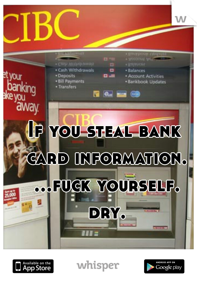 If you steal bank card information. ...fuck yourself. dry.