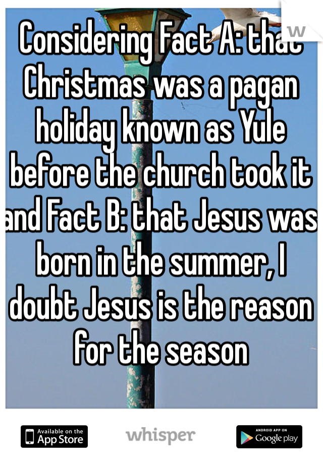 Considering Fact A: that Christmas was a pagan holiday known as Yule before the church took it and Fact B: that Jesus was born in the summer, I doubt Jesus is the reason for the season