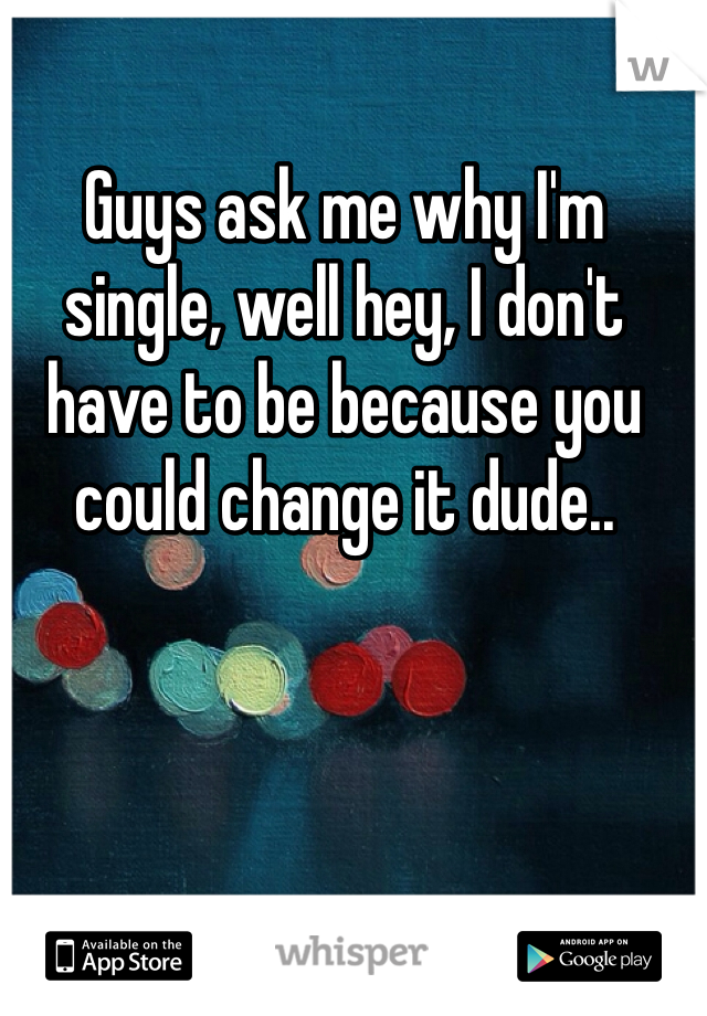 Guys ask me why I'm single, well hey, I don't have to be because you could change it dude..