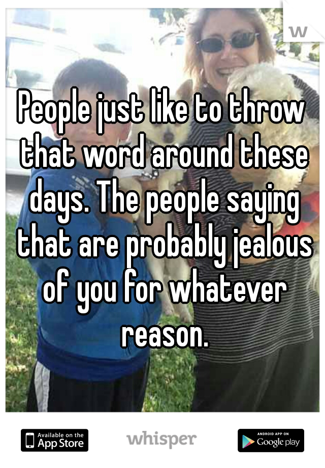 People just like to throw that word around these days. The people saying that are probably jealous of you for whatever reason.