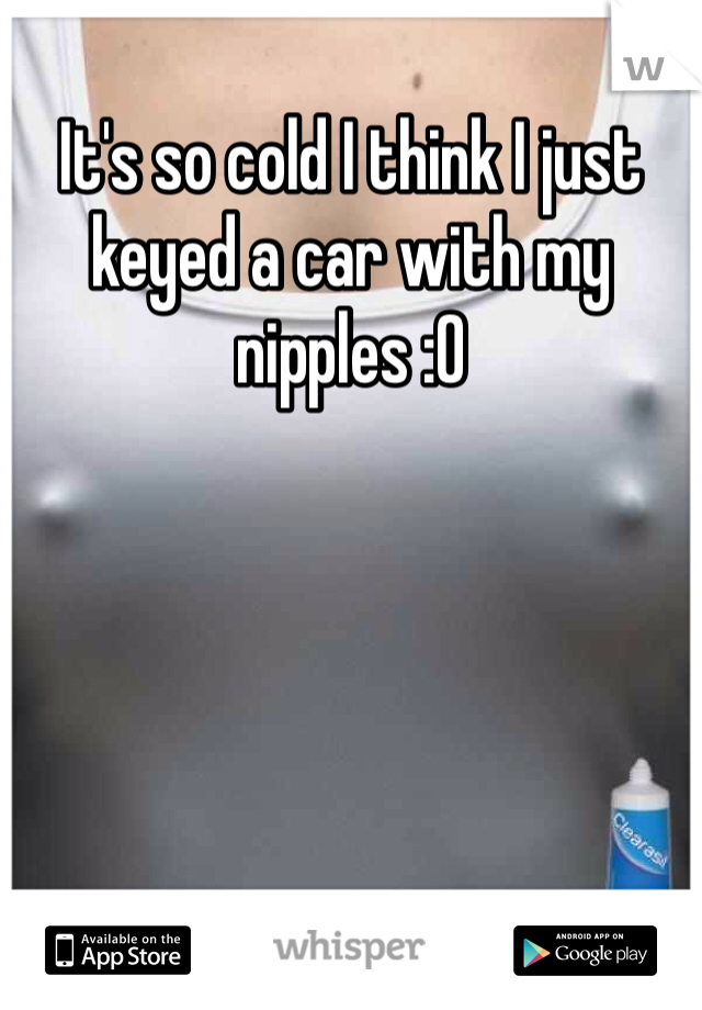 It's so cold I think I just keyed a car with my nipples :0
