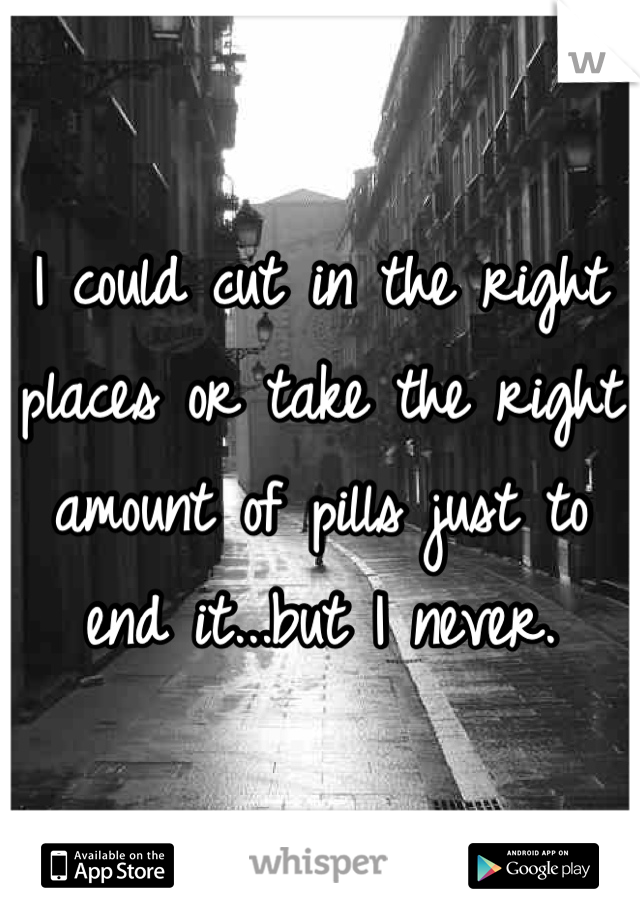 I could cut in the right places or take the right amount of pills just to end it...but I never.