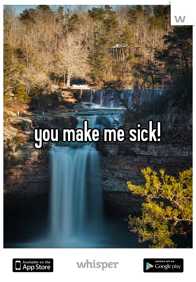 you make me sick!