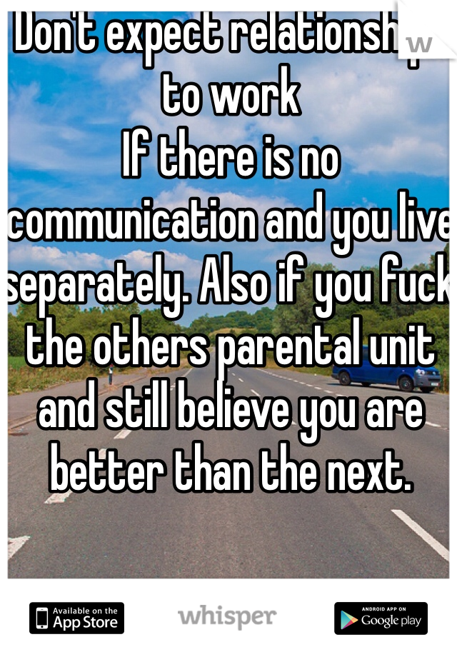 Don't expect relationships to work 
If there is no communication and you live separately. Also if you fuck the others parental unit and still believe you are better than the next. 