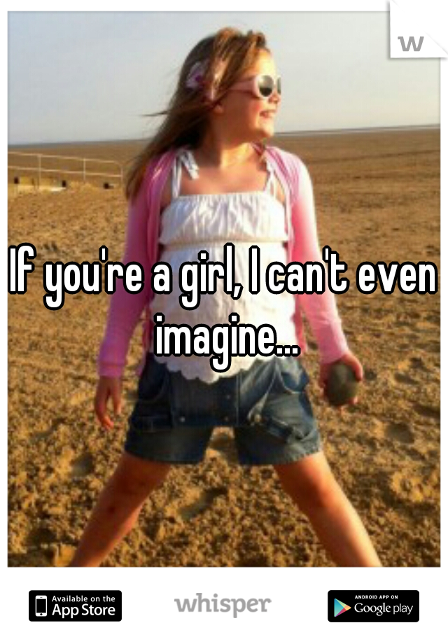 If you're a girl, I can't even imagine...