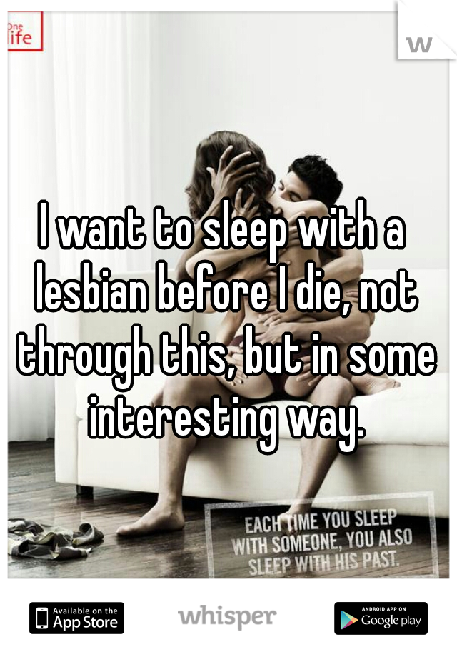 I want to sleep with a lesbian before I die, not through this, but in some interesting way.