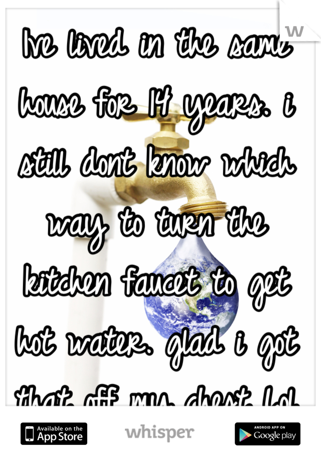Ive lived in the same house for 14 years. i still dont know which way to turn the kitchen faucet to get hot water. glad i got that off my chest Lol   