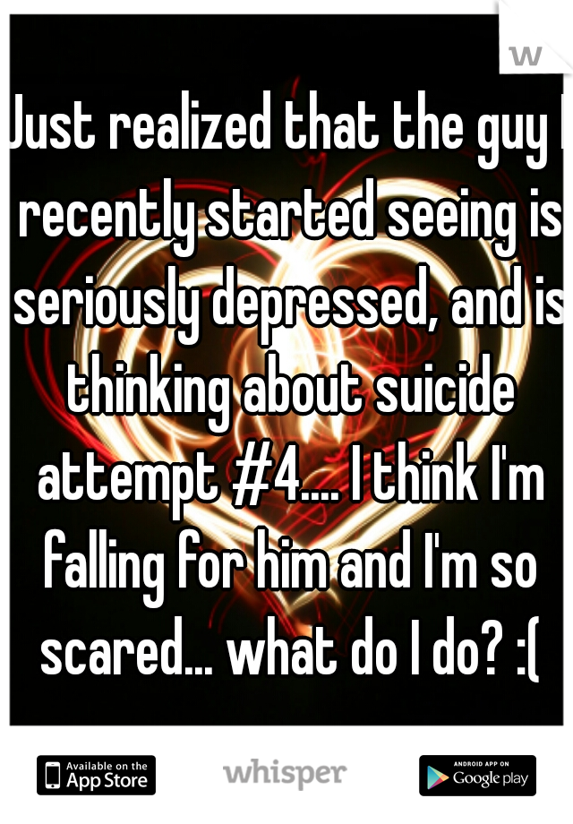 Just realized that the guy I recently started seeing is seriously depressed, and is thinking about suicide attempt #4.... I think I'm falling for him and I'm so scared... what do I do? :(