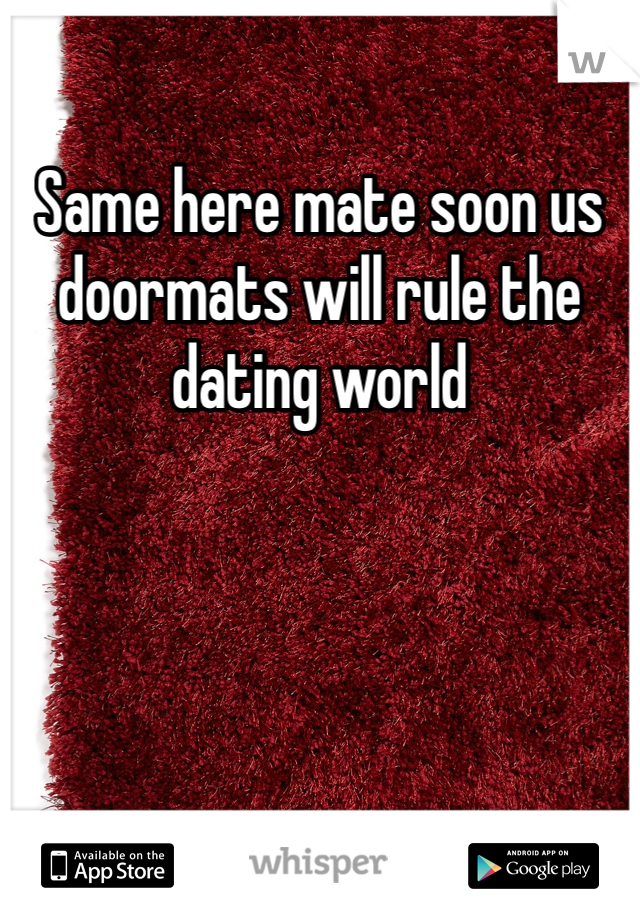Same here mate soon us doormats will rule the dating world