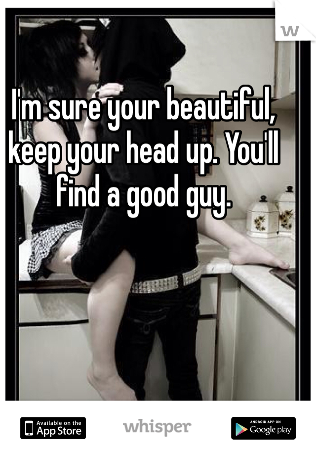 I'm sure your beautiful, keep your head up. You'll find a good guy.