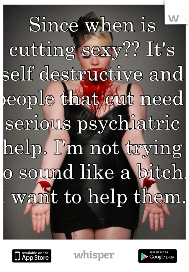 Since when is cutting sexy?? It's self destructive and people that cut need serious psychiatric help. I'm not trying to sound like a bitch. I want to help them.
