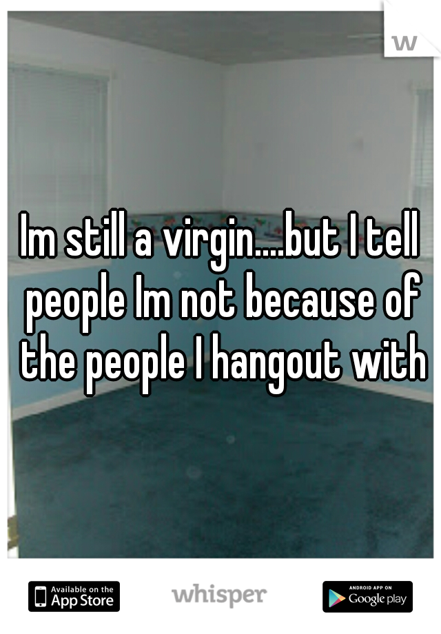 Im still a virgin....but I tell people Im not because of the people I hangout with
