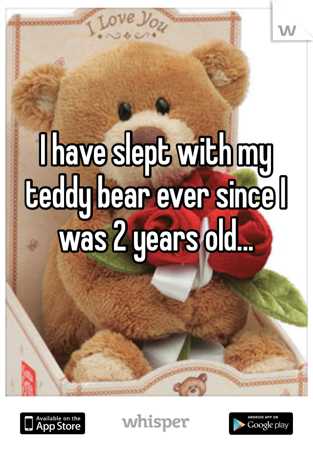 I have slept with my teddy bear ever since I was 2 years old...

