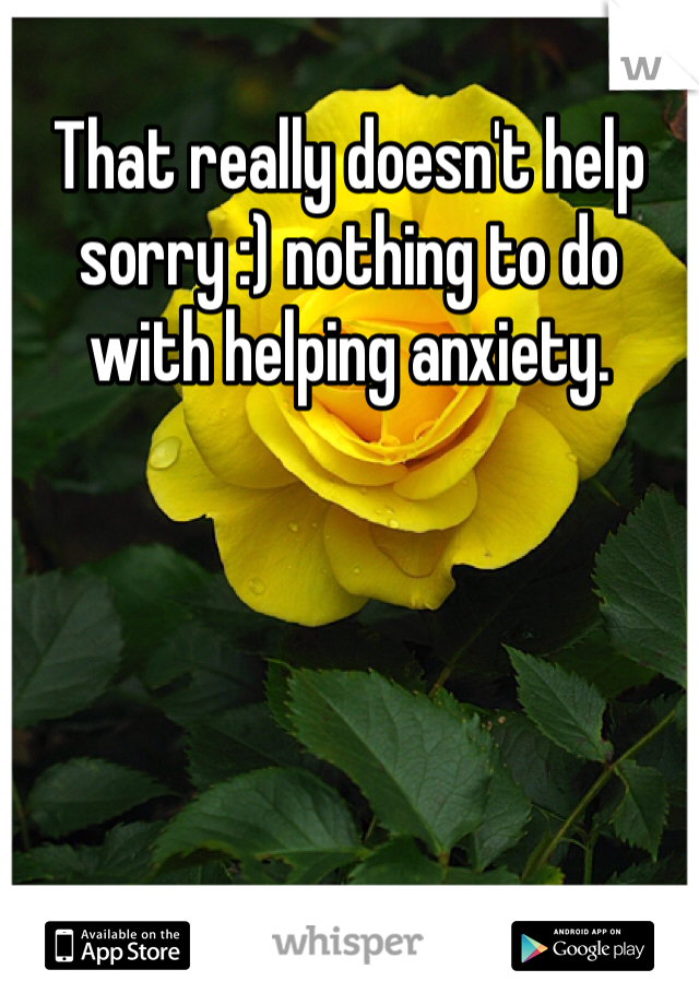 That really doesn't help sorry :) nothing to do with helping anxiety. 
