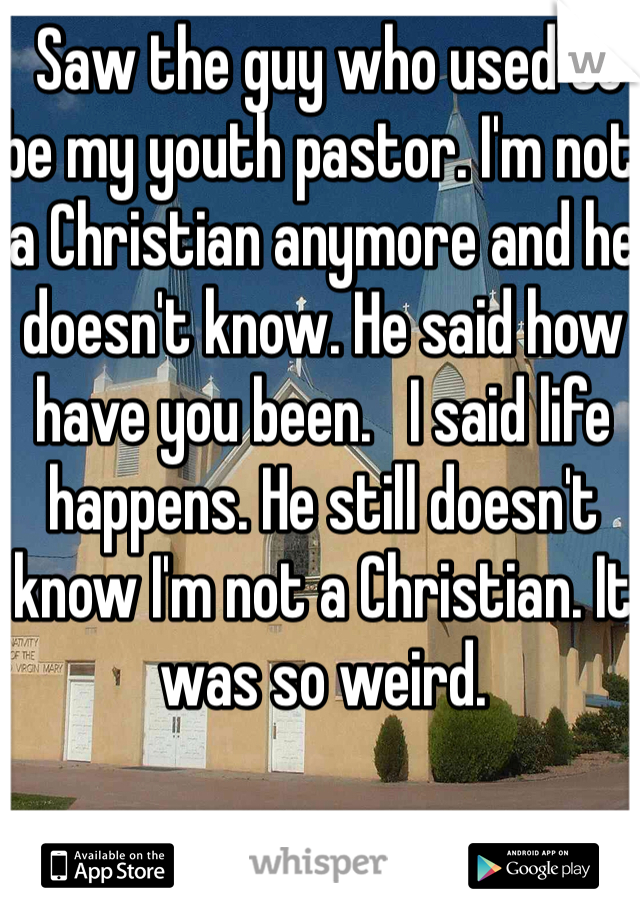  Saw the guy who used to be my youth pastor. I'm not a Christian anymore and he doesn't know. He said how have you been.   I said life happens. He still doesn't know I'm not a Christian. It was so weird. 