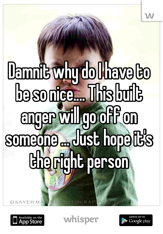 Damnit why do I have to be so nice.... This built anger will go off on someone ... Just hope it's the right person