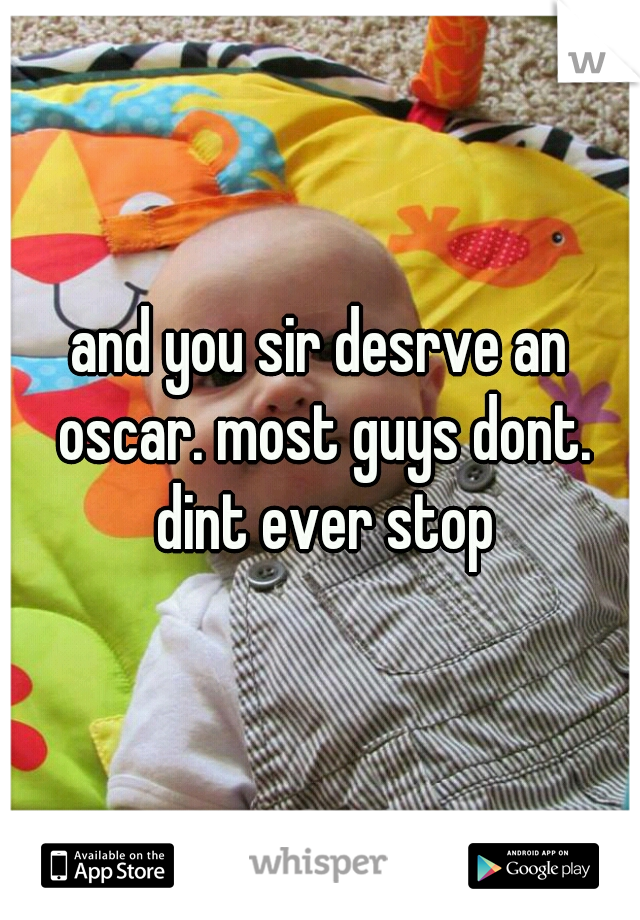 and you sir desrve an oscar. most guys dont. dint ever stop