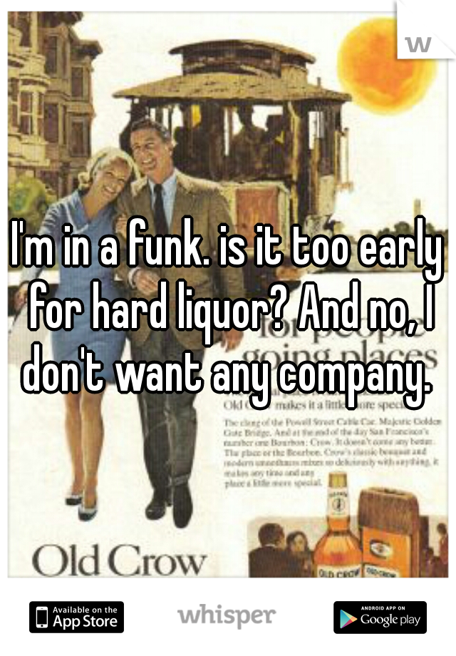 I'm in a funk. is it too early for hard liquor? And no, I don't want any company. 
