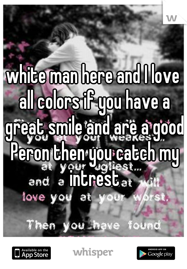 white man here and I love all colors if you have a great smile and are a good Peron then you catch my intrest