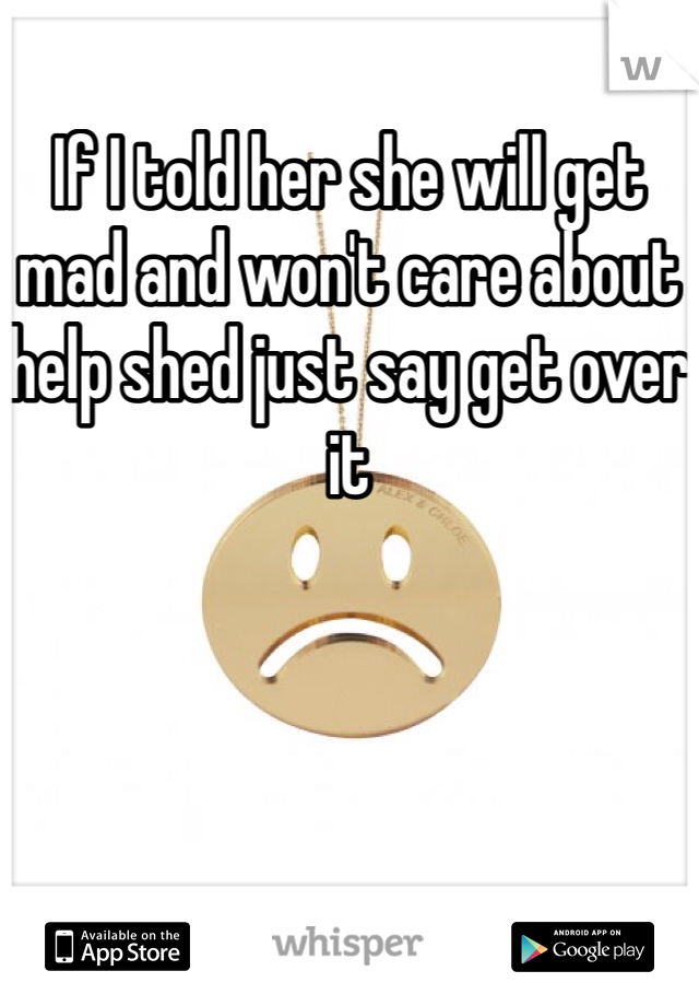 If I told her she will get mad and won't care about help shed just say get over it 