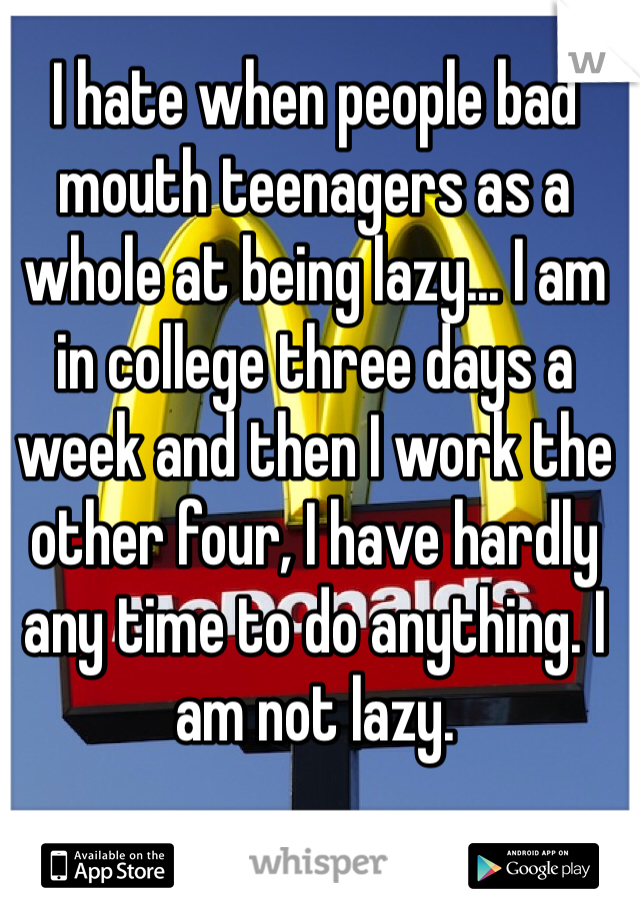 I hate when people bad mouth teenagers as a whole at being lazy... I am in college three days a week and then I work the other four, I have hardly any time to do anything. I am not lazy.