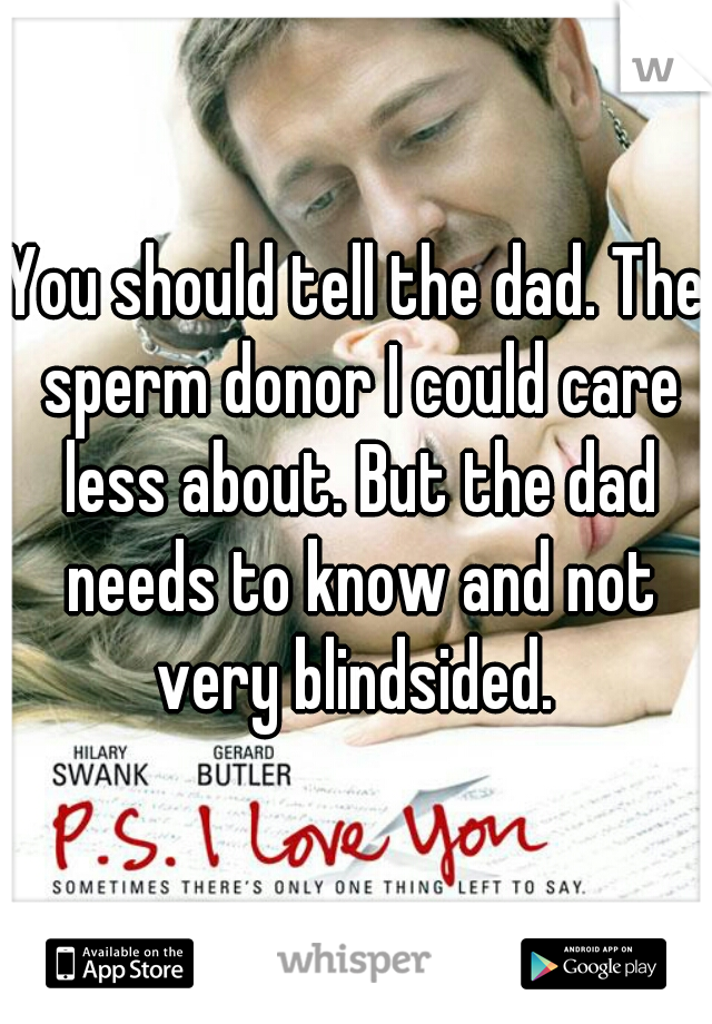 You should tell the dad. The sperm donor I could care less about. But the dad needs to know and not very blindsided. 
