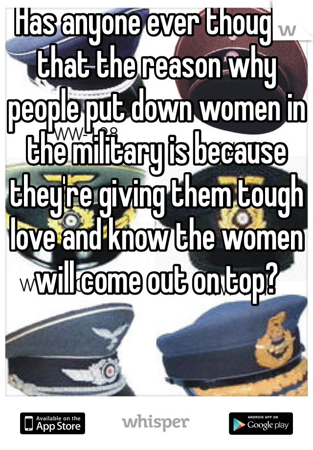 Has anyone ever thought that the reason why people put down women in the military is because they're giving them tough love and know the women will come out on top?