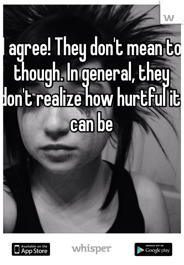 I agree! They don't mean to though. In general, they don't realize how hurtful it can be