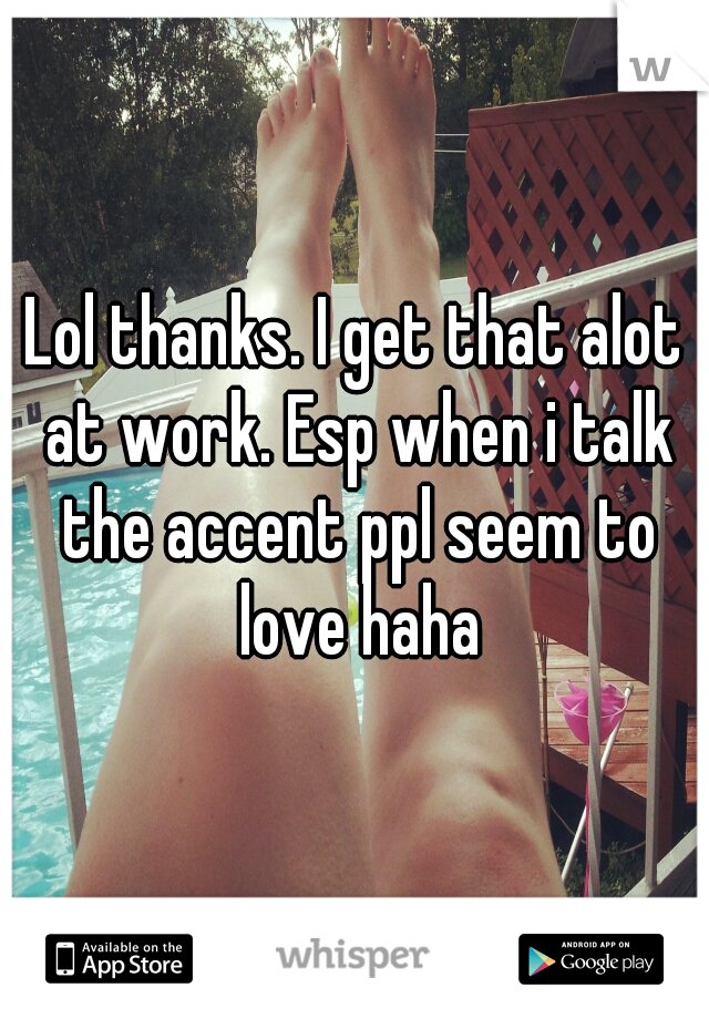 Lol thanks. I get that alot at work. Esp when i talk the accent ppl seem to love haha