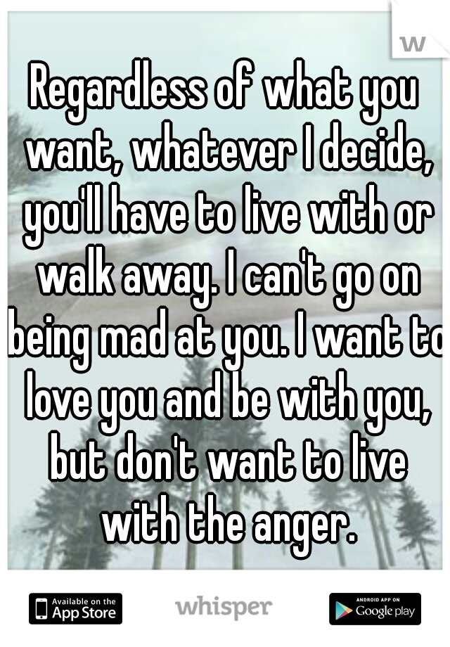Regardless of what you want, whatever I decide, you'll have to live with or walk away. I can't go on being mad at you. I want to love you and be with you, but don't want to live with the anger.