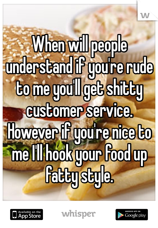 When will people understand if you're rude to me you'll get shitty customer service. However if you're nice to me I'll hook your food up fatty style. 