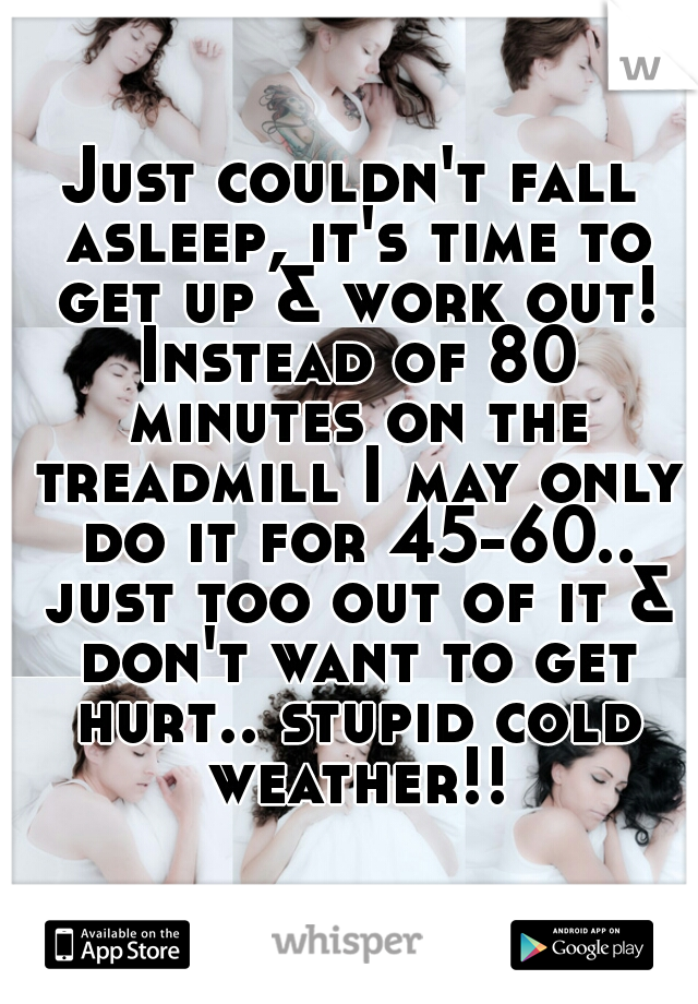 Just couldn't fall asleep, it's time to get up & work out! Instead of 80 minutes on the treadmill I may only do it for 45-60.. just too out of it & don't want to get hurt.. stupid cold weather!!