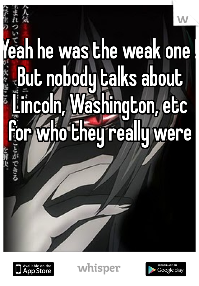 Yeah he was the weak one ! But nobody talks about Lincoln, Washington, etc for who they really were 