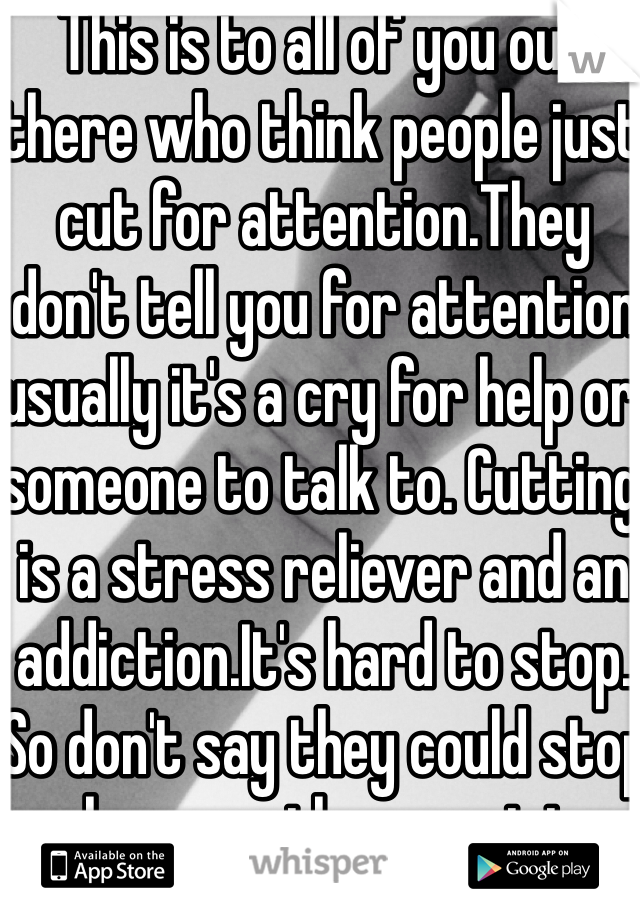 This is to all of you out there who think people just cut for attention.They don't tell you for attention usually it's a cry for help or someone to talk to. Cutting is a stress reliever and an addiction.It's hard to stop. So don't say they could stop whenever they want to. Thanks for reading!