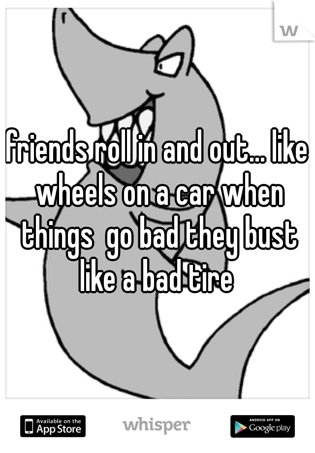 friends roll in and out... like wheels on a car when things  go bad they bust like a bad tire 