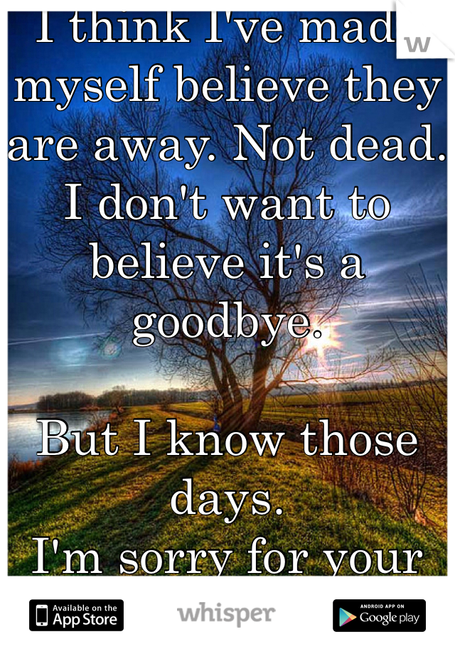 I think I've made myself believe they are away. Not dead. I don't want to believe it's a goodbye.

But I know those days.
I'm sorry for your pain <3