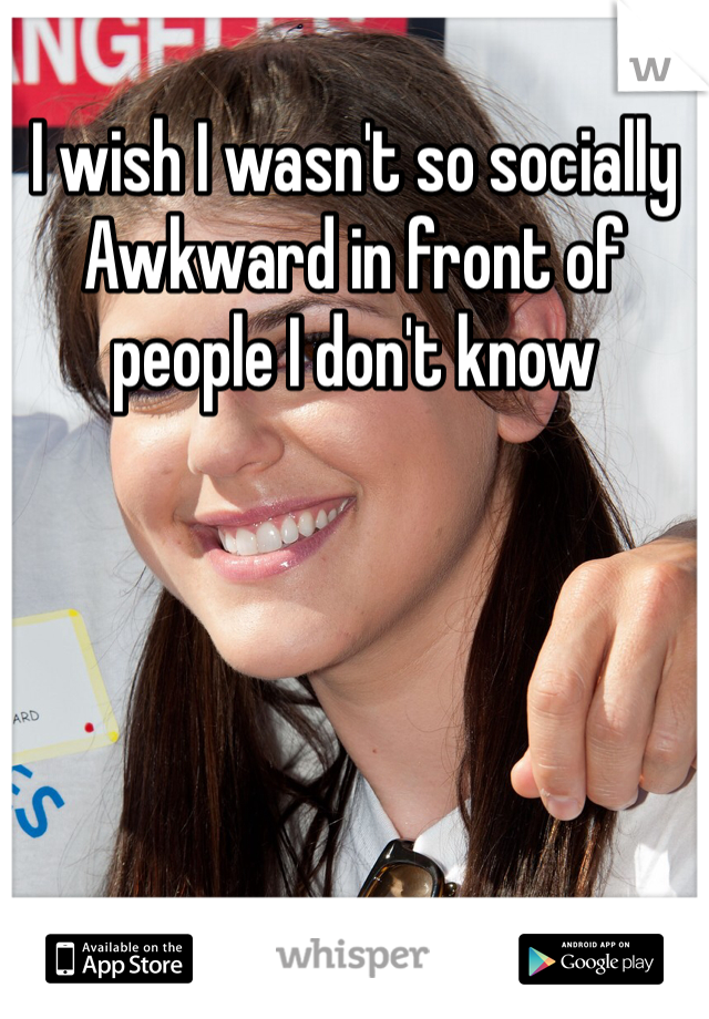 I wish I wasn't so socially Awkward in front of people I don't know 