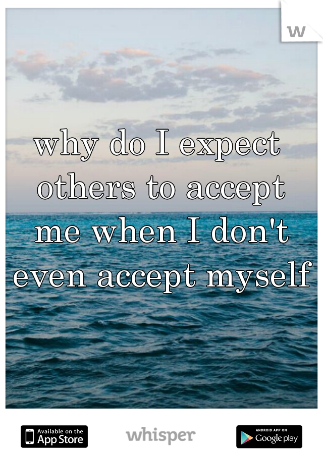 why do I expect others to accept me when I don't even accept myself?