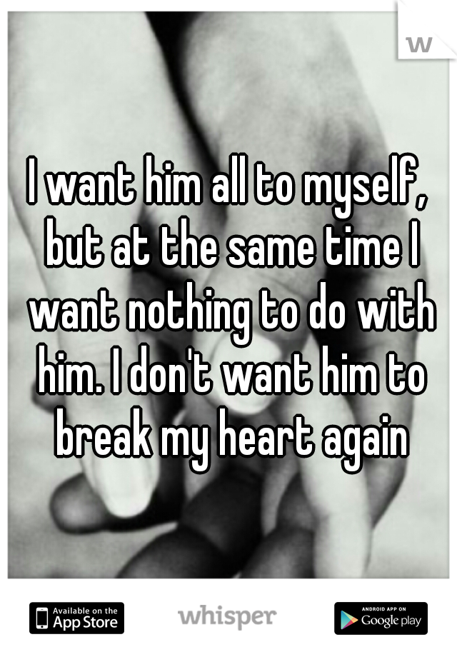 I want him all to myself, but at the same time I want nothing to do with him. I don't want him to break my heart again