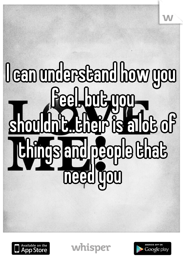 I can understand how you feel. but you shouldn't..their is a lot of things and people that need you
