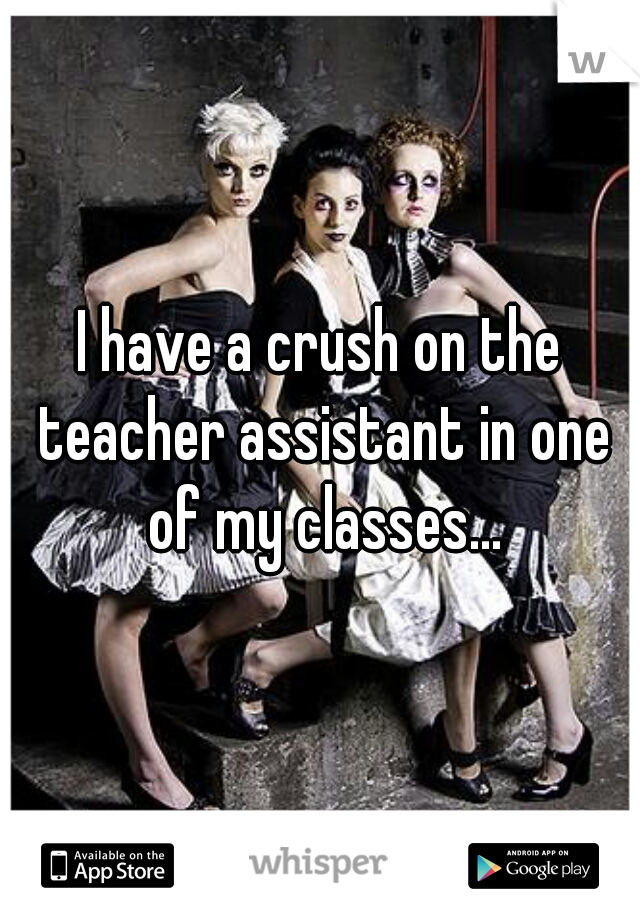 I have a crush on the teacher assistant in one of my classes...