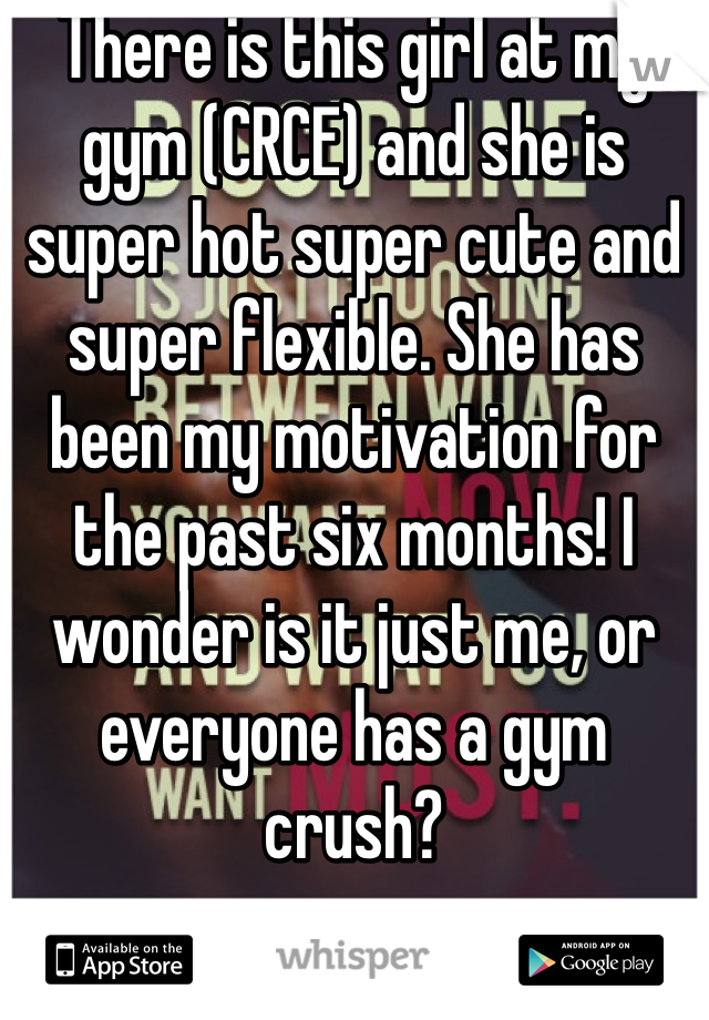 There is this girl at my gym (CRCE) and she is super hot super cute and super flexible. She has been my motivation for the past six months! I wonder is it just me, or everyone has a gym crush?