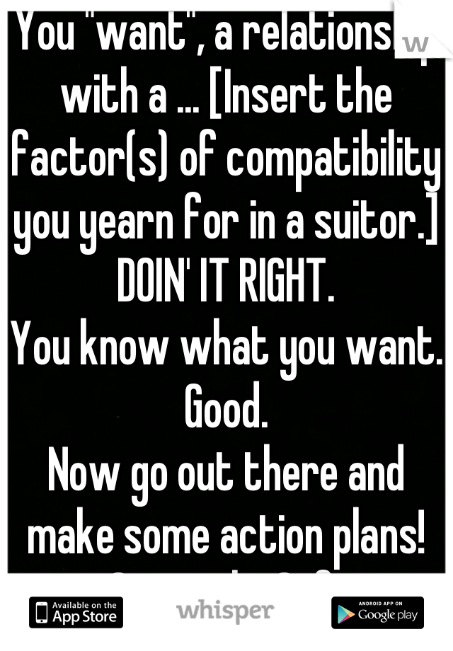 You "want", a relationship with a ... [Insert the factor(s) of compatibility you yearn for in a suitor.]
DOIN' IT RIGHT. 
You know what you want. Good. 
Now go out there and make some action plans! ...Seriously. Gtfo. 