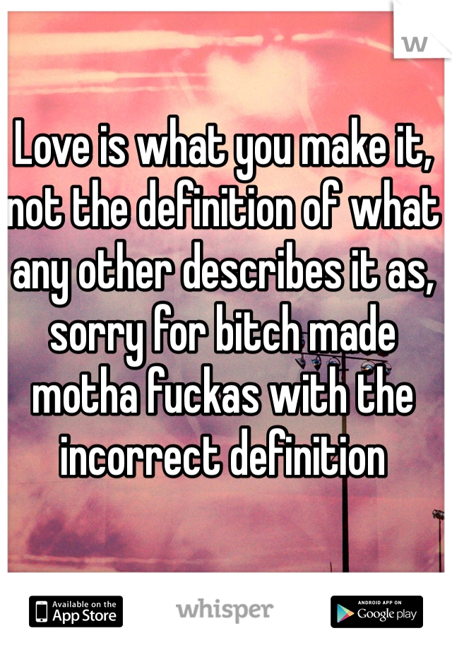 Love is what you make it, not the definition of what any other describes it as, sorry for bitch made motha fuckas with the incorrect definition 