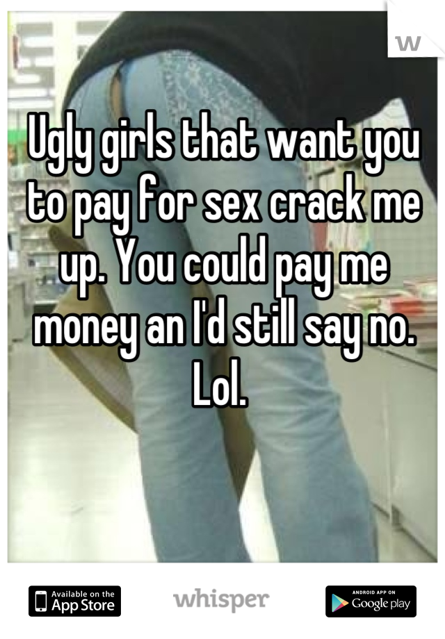 Ugly girls that want you to pay for sex crack me up. You could pay me money an I'd still say no. Lol. 