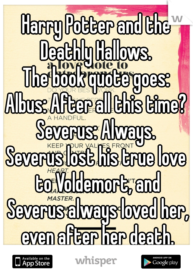Harry Potter and the Deathly Hallows. 
The book quote goes:
Albus: After all this time?
Severus: Always.
Severus lost his true love to Voldemort, and Severus always loved her, even after her death.