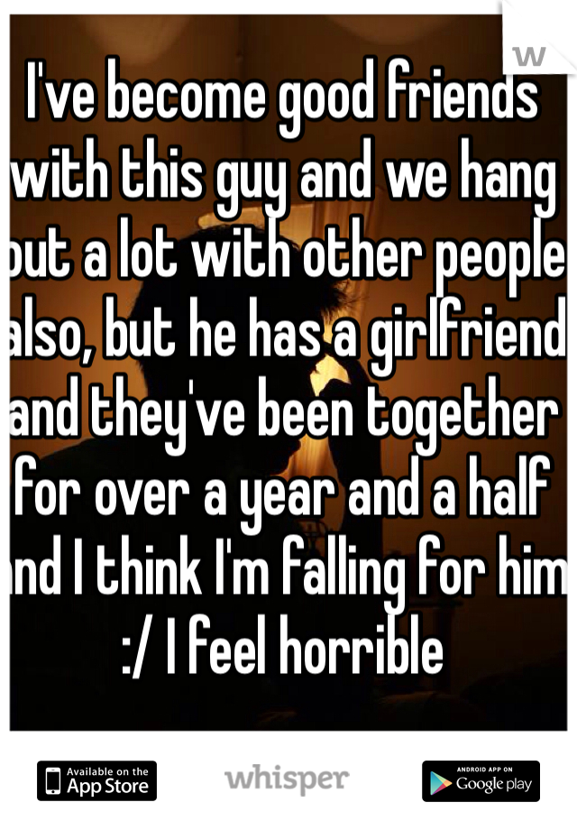 I've become good friends with this guy and we hang out a lot with other people also, but he has a girlfriend and they've been together for over a year and a half and I think I'm falling for him :/ I feel horrible