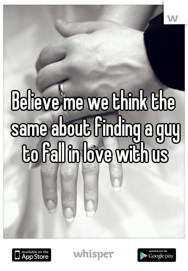 Believe me we think the same about finding a guy to fall in love with us