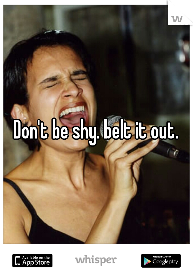 Don't be shy. belt it out.