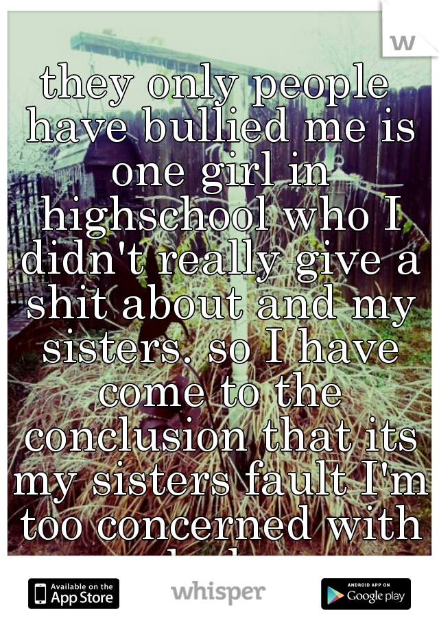 they only people have bullied me is one girl in highschool who I didn't really give a shit about and my sisters. so I have come to the conclusion that its my sisters fault I'm too concerned with looks